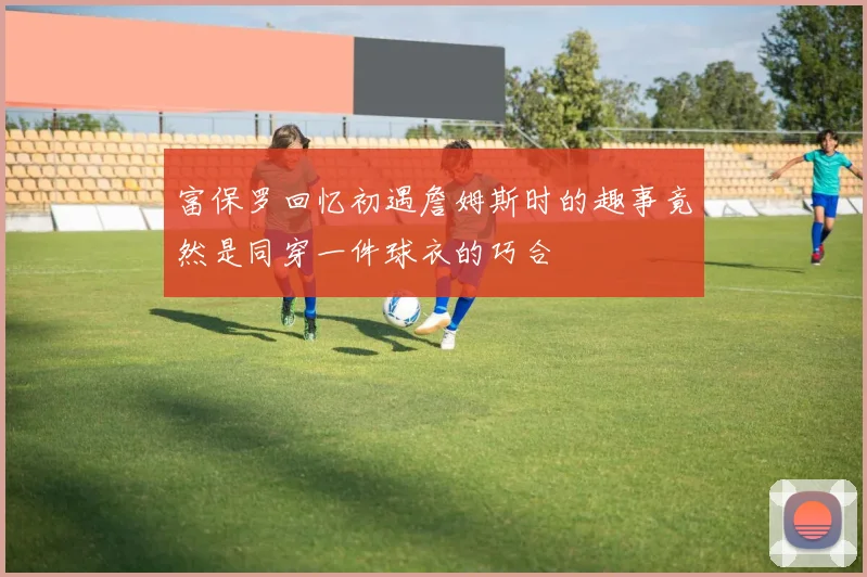 富保罗回忆初遇詹姆斯时的趣事竟然是同穿一件球衣的巧合