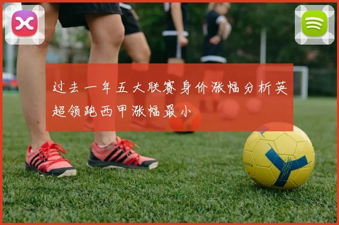 过去一年五大联赛身价涨幅分析英超领跑西甲涨幅最小