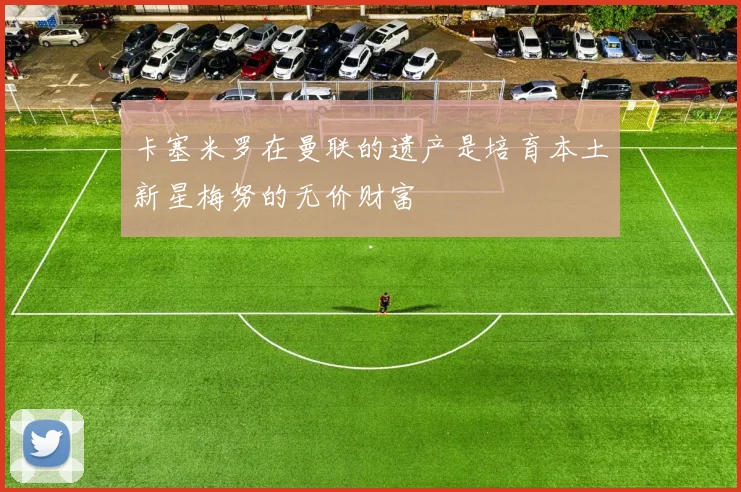 卡塞米罗在曼联的遗产是培育本土新星梅努的无价财富