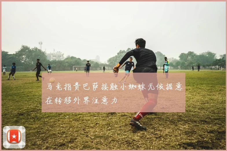 马竞指责巴萨接触小蜘蛛无依据意在转移外界注意力