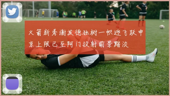 火箭新秀谢泼德独树一帜迎飞跃申京上限已至阿门投射前景黯淡