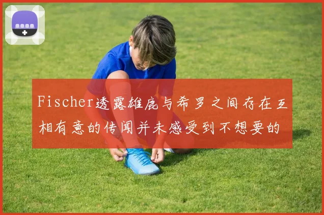 Fischer透露雄鹿与希罗之间存在互相有意的传闻并未感受到不想要的迹象