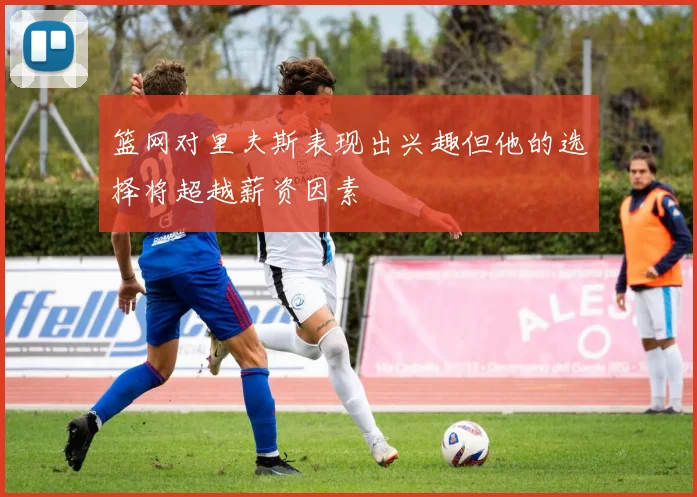 篮网对里夫斯表现出兴趣但他的选择将超越薪资因素