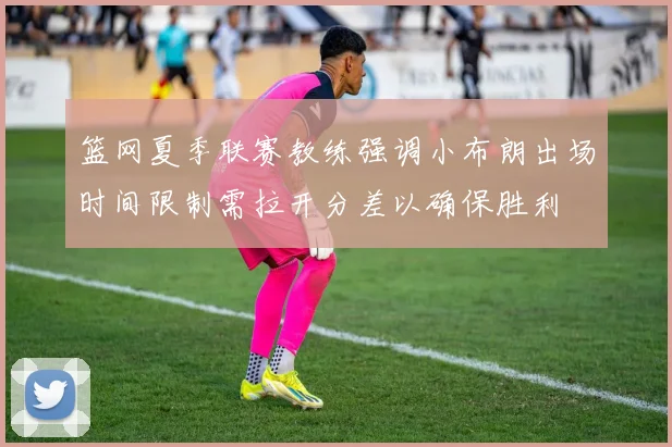 篮网夏季联赛教练强调小布朗出场时间限制需拉开分差以确保胜利