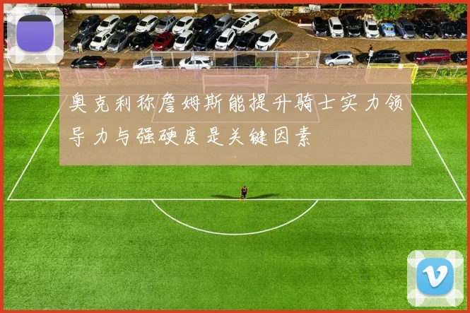 奥克利称詹姆斯能提升骑士实力领导力与强硬度是关键因素