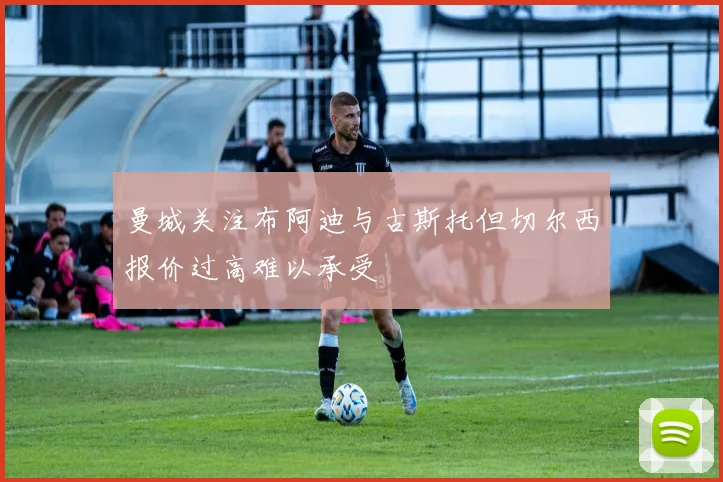 曼城关注布阿迪与古斯托但切尔西报价过高难以承受