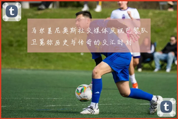 马尔基尼奥斯社交媒体庆祝巴黎队卫冕称历史与传奇的交汇时刻