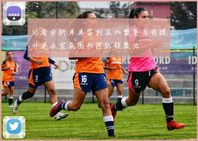 记者分析库库雷利亚加盟皇马将提升更衣室氛围和团队凝聚力