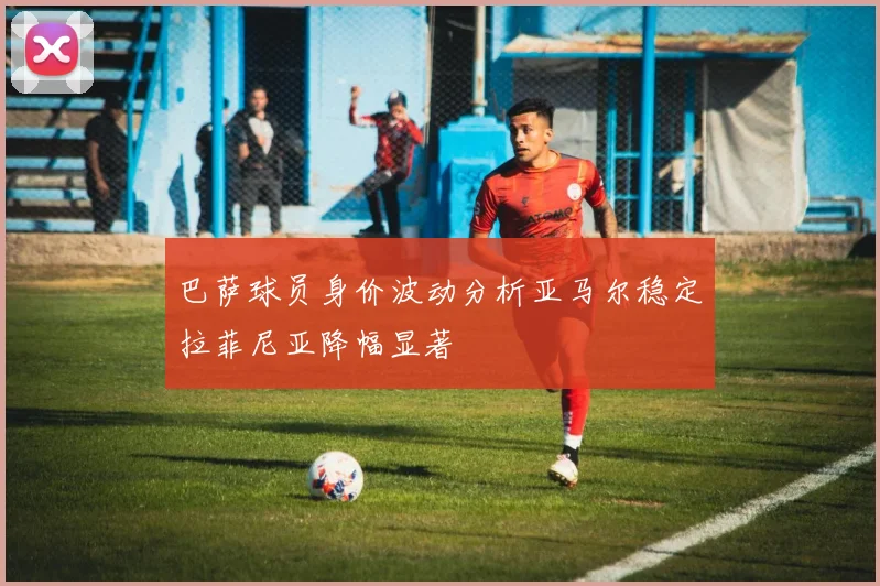 巴萨球员身价波动分析亚马尔稳定拉菲尼亚降幅显著